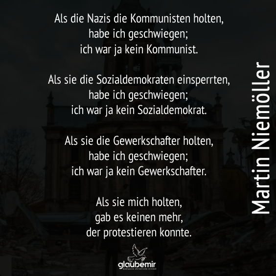 Als die Nazis die Kommunisten holten, habe ich geschwiegen; ich war ja kein Kommunist. Als sie die Sozialdemokraten einsperrten, habe ich geschwiegen; ich war ja kein Sozialdemokrat. Als sie die Gewerkschafter holten, habe ich geschwiegen; ich war ja kein Gewerkschafter. Als sie mich holten, gab es keinen mehr, der protestieren konnte. Martin Niemöller