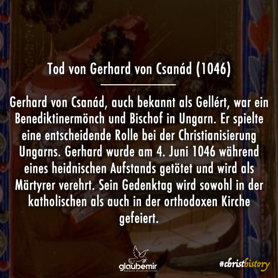 Gerhard von Csanád, auch bekannt als Gellért, war ein Benediktinermönch und Bischof in Ungarn. Er spielte eine entscheidende Rolle bei der Christianisierung Ungarns. Gerhard wurde am 4. Juni 1046 während eines heidnischen Aufstands getötet und wird als Märtyrer verehrt. Sein Gedenktag wird sowohl in der katholischen als auch in der orthodoxen Kirche gefeiert.
