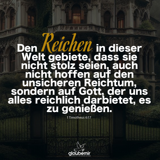 Den Reichen in dieser Welt gebiete, dass sie nicht stolz seien, auch nicht hoffen auf den unsicheren Reichtum, sondern auf Gott, der uns alles reichlich darbietet, es zu genießen. 1 Timotheus 6:17