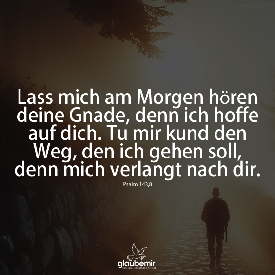 Lass mich am Morgen hören deine Gnade, denn ich hoffe auf dich. Tu mir kund den Weg, den ich gehen soll, denn mich verlangt nach dir. Psalm 143,8