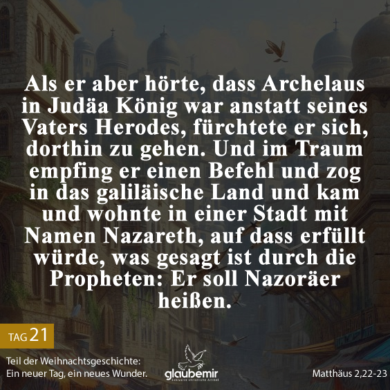 Als er aber hörte, dass Archelaus in Judäa König war anstatt seines Vaters Herodes, fürchtete er sich, dorthin zu gehen. Und im Traum empfing er einen Befehl und zog in das galiläische Land und kam und wohnte in einer Stadt mit Namen Nazareth, auf dass erfüllt würde, was gesagt ist durch die Propheten: Er soll Nazoräer heißen.