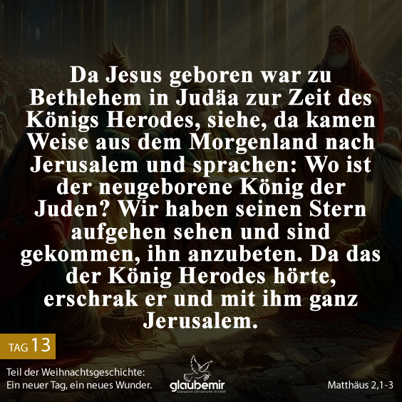 Da Jesus geboren war zu Bethlehem in Judäa zur Zeit des Königs Herodes, siehe, da kamen Weise aus dem Morgenland nach Jerusalem und sprachen: Wo ist der neugeborene König der Juden? Wir haben seinen Stern aufgehen sehen und sind gekommen, ihn anzubeten. Da das der König Herodes hörte, erschrak er und mit ihm ganz Jerusalem. Matthäus 2,1-3