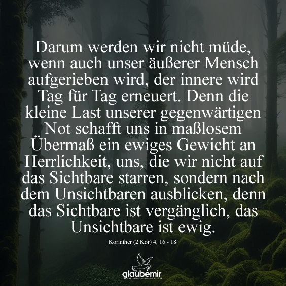 Darum werden wir nicht müde, wenn auch unser äußerer Mensch aufgerieben wird, der innere wird Tag für Tag erneuert. Denn die kleine Last unserer gegenwärtigen Not schafft uns in maßlosem Übermaß ein ewiges Gewicht an Herrlichkeit, uns, die wir nicht auf das Sichtbare starren, sondern nach dem Unsichtbaren ausblicken, denn das Sichtbare ist vergänglich, das Unsichtbare ist ewig. Korinther (2 Kor) 4, 16 - 18