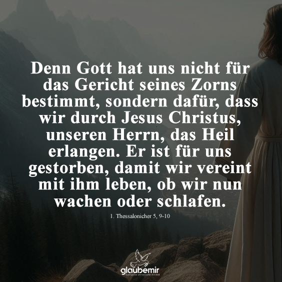 Denn Gott hat uns nicht für das Gericht seines Zorns bestimmt, sondern dafür, dass wir durch Jesus Christus, unseren Herrn, das Heil erlangen. Er ist für uns gestorben, damit wir vereint mit ihm leben, ob wir nun wachen oder schlafen. Thessalonicher 5, 9-10