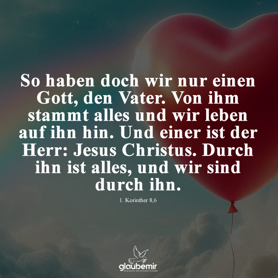 So haben doch wir nur einen Gott, den Vater. Von ihm stammt alles und wir leben auf ihn hin. Und einer ist der Herr: Jesus Christus. Durch ihn ist alles, und wir sind durch ihn. Korinther 8,6