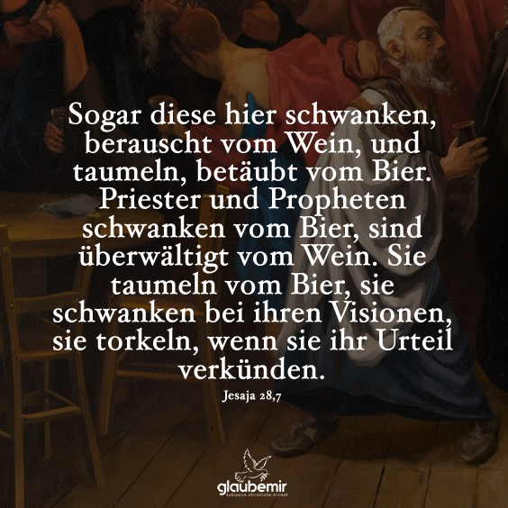 Sogar diese hier schwanken, berauscht vom Wein, und taumeln, betäubt vom Bier. Priester und Propheten schwanken vom Bier, sind überwältigt vom Wein. Sie taumeln vom Bier, sie schwanken bei ihren Visionen, sie torkeln, wenn sie ihr Urteil verkünden. Jesaja 28,7