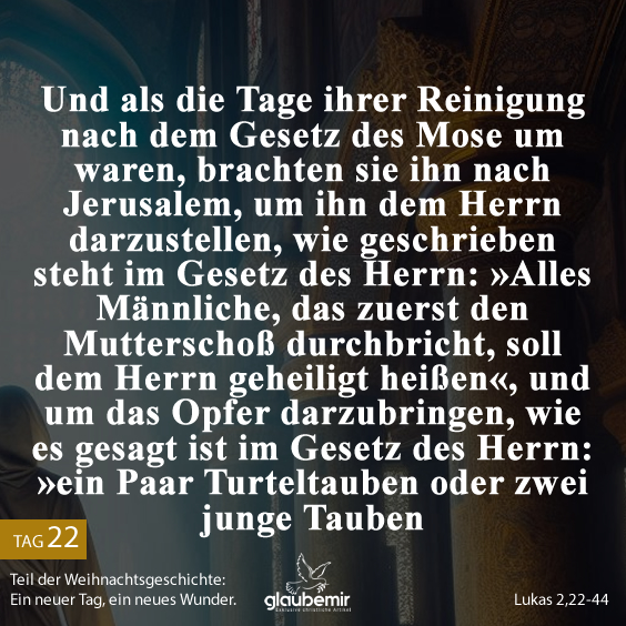 Und als die Tage ihrer Reinigung nach dem Gesetz des Mose um waren, brachten sie ihn nach Jerusalem, um ihn dem Herrn darzustellen, wie geschrieben steht im Gesetz des Herrn: »Alles Männliche, das zuerst den Mutterschoß durchbricht, soll dem Herrn geheiligt heißen«, und um das Opfer darzubringen, wie es gesagt ist im Gesetz des Herrn: »ein Paar Turteltauben oder zwei junge Tauben«. Lukas 2,22-44