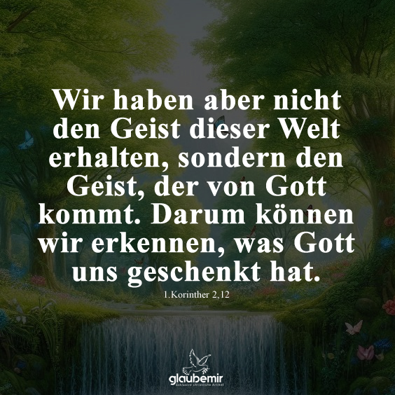 Wir haben aber nicht den Geist dieser Welt erhalten, sondern den Geist, der von Gott kommt. Darum können wir erkennen, was Gott uns geschenkt hat. 1.Korinther 2,12