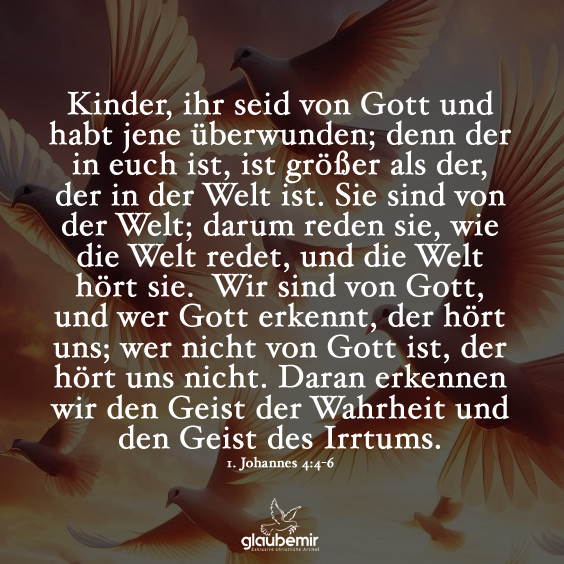 Kinder, ihr seid von Gott und habt jene überwunden; denn der in euch ist, ist größer als der, der in der Welt ist. Sie sind von der Welt; darum reden sie, wie die Welt redet, und die Welt hört sie. Wir sind von Gott, und wer Gott erkennt, der hört uns; wer nicht von Gott ist, der hört uns nicht. Daran erkennen wir den Geist der Wahrheit und den Geist des Irrtums. 1 Johannes 4:4-6