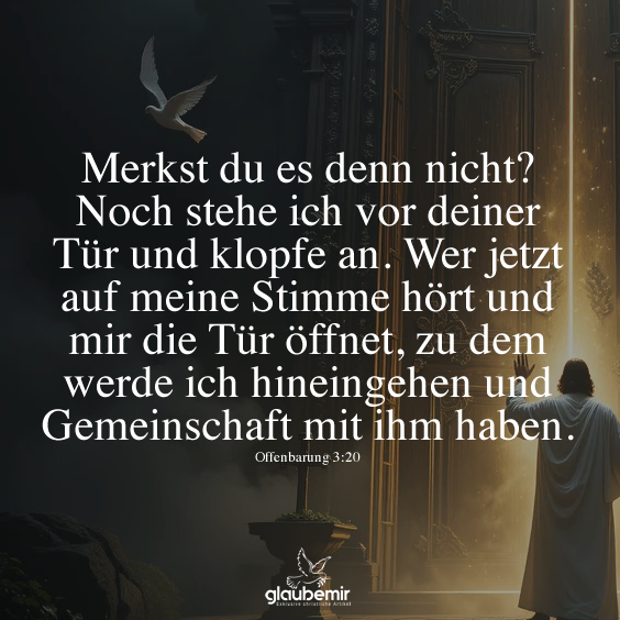 Merkst du es denn nicht? Noch stehe ich vor deiner Tür und klopfe an. Wer jetzt auf meine Stimme hört und mir die Tür öffnet, zu dem werde ich hineingehen und Gemeinschaft mit ihm haben. Offenbarung 3:20