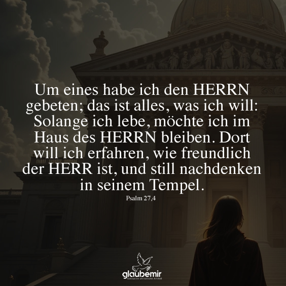 Um eines habe ich den HERRN gebeten; das ist alles, was ich will: Solange ich lebe, möchte ich im Haus des HERRN bleiben. Dort will ich erfahren, wie freundlich der HERR ist, und still nachdenken in seinem Tempel. Psalm 27,4