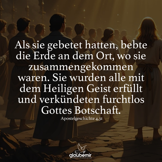 Als sie gebetet hatten, bebte die Erde an dem Ort, wo sie zusammengekommen waren. Sie wurden alle mit dem Heiligen Geist erfüllt und verkündeten furchtlos Gottes Botschaft. Apostelgeschichte 4,31