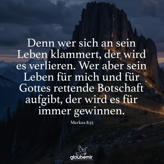 Denn wer sich an sein Leben klammert, der wird es verlieren. Wer aber sein Leben für mich und für Gottes rettende Botschaft aufgibt, der wird es für immer gewinnen. Markus 8:35