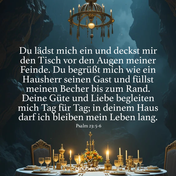 Du lädst mich ein und deckst mir den Tisch vor den Augen meiner Feinde. Du begrüßt mich wie ein Hausherr seinen Gast und füllst meinen Becher bis zum Rand. Deine Güte und Liebe begleiten mich Tag für Tag; in deinem Haus darf ich bleiben mein Leben lang. Psalm 23: 5-6