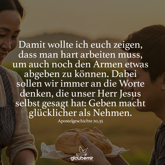 Damit wollte ich euch zeigen, dass man hart arbeiten muss, um auch noch den Armen etwas abgeben zu können. Dabei sollen wir immer an die Worte denken, die unser Herr Jesus selbst gesagt hat: Geben macht glücklicher als Nehmen. Apostelgeschichte 20,35