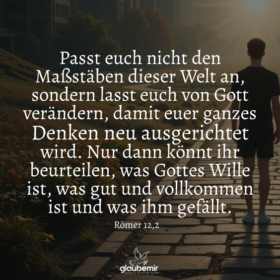 Passt euch nicht den Maßstäben dieser Welt an, sondern lasst euch von Gott verändern, damit euer ganzes Denken neu ausgerichtet wird. Nur dann könnt ihr beurteilen, was Gottes Wille ist, was gut und vollkommen ist und was ihm gefällt. Römer 12,2