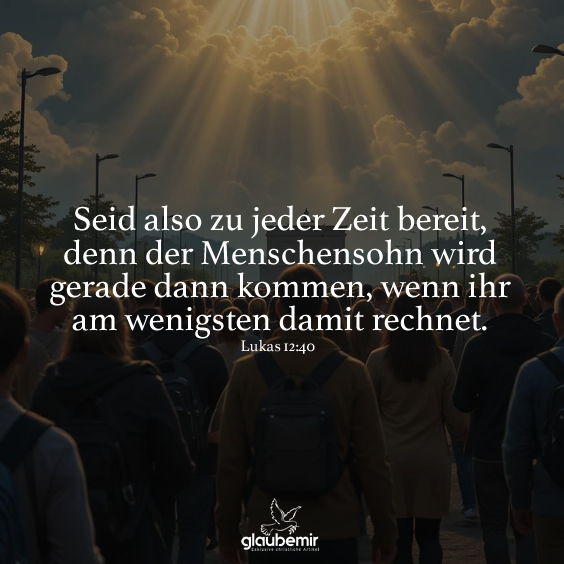 Seid also zu jeder Zeit bereit, denn der Menschensohn wird gerade dann kommen, wenn ihr am wenigsten damit rechnet. Lukas 12:40