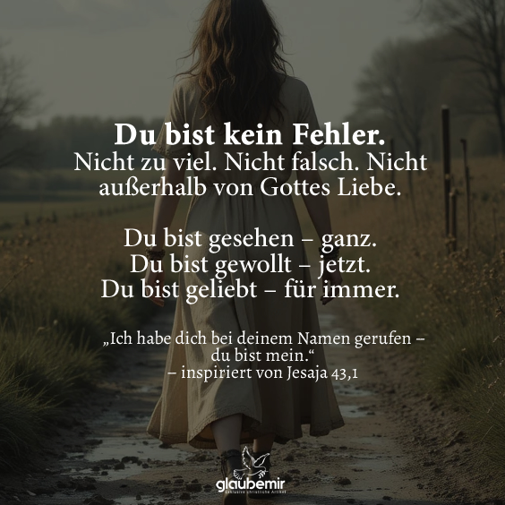 Du bist kein Fehler. Nicht zu viel. Nicht falsch. Nicht außerhalb von Gottes Liebe. Du bist gesehen – ganz. Du bist gewollt – jetzt. Du bist geliebt – für immer. „Ich habe dich bei deinem Namen gerufen – du bist mein.“ – inspiriert von Jesaja 43,1
