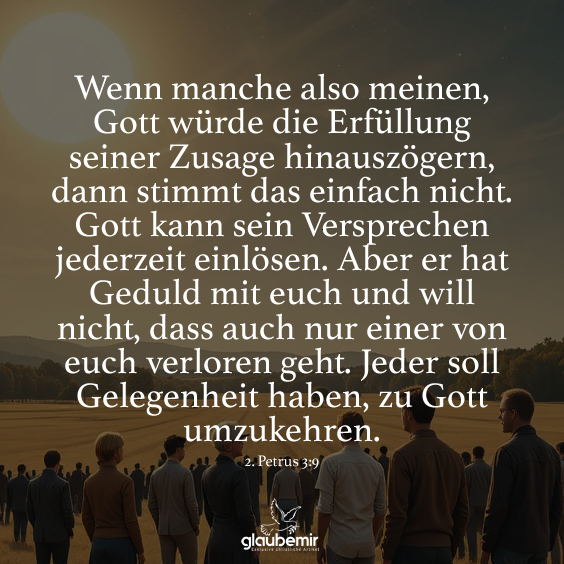 Wenn manche also meinen, Gott würde die Erfüllung seiner Zusage hinauszögern, dann stimmt das einfach nicht. Gott kann sein Versprechen jederzeit einlösen. Aber er hat Geduld mit euch und will nicht, dass auch nur einer von euch verloren geht. Jeder soll Gelegenheit haben, zu Gott umzukehren.