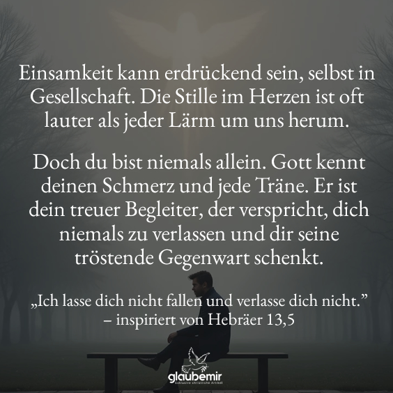 Einsamkeit kann erdrückend sein, selbst in Gesellschaft. Die Stille im Herzen ist oft lauter als jeder Lärm um uns herum. Doch du bist niemals allein. Gott kennt deinen Schmerz und jede Träne. Er ist dein treuer Begleiter, der verspricht, dich niemals zu verlassen und dir seine tröstende Gegenwart schenkt. „Ich lasse dich nicht fallen und verlasse dich nicht.” – inspiriert von Hebräer 13,5